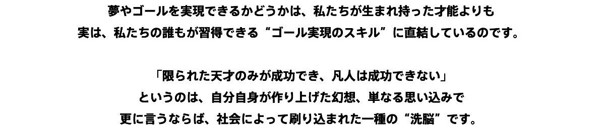 夢やゴールを実現できるかどうかは、私たちが生まれ持った才能よりも 実は、私たちの誰もが習得できる“ゴール実現のスキル”に直結しているのです。 「限られた天才のみが成功でき、凡人は成功できない」 というのは、自分自身が作り上げた幻想、単なる思い込みで 更に言うならば、社会によって刷り込まれた一種の“洗脳”です。