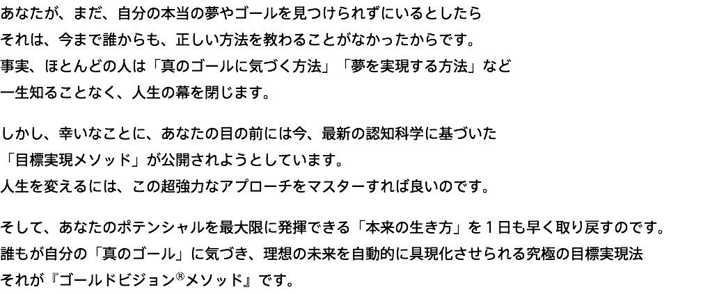 あなたが、まだ、自分の本当の夢やゴールを見つけられずにいるとしたら それは、今まで誰からも、正しい方法を教わることがなかったからです。 事実、ほとんどの人は「真のゴールに気づく方法」「夢を実現する方法」など 一生知ることなく、人生の幕を閉じます。 しかし、幸いなことに、あなたの目の前には今、最新の認知科学に基づいた 「目標実現メソッド」が公開されようとしています。 人生を変えるには、この超強力なアプローチをマスターすれば良いのです。 そして、あなたのポテンシャルを最大限に発揮できる「本来の生き方」を１日も早く取り戻すのです。 誰もが自分の「真のゴール」に気づき、理想の未来を自動的に具現化させられる究極の目標実現法 それが『ゴールドビジョン®メソッド』です。
