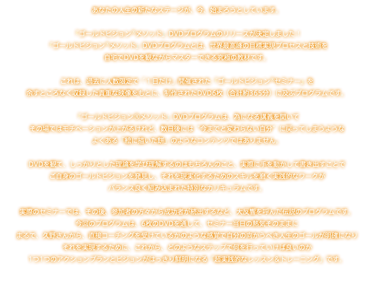 あなたの人生の新たなステージが、今、始まろうとしています。 『ゴールドビジョン®メソッド』DVDプログラムのリリースが決定しました！ 『ゴールドビジョン®メソッド』DVDプログラムとは、世界最高峰の目標実現プロセスと技術を 自宅でDVDを観ながらマスターできる究極の教材です。 これは、過去に人数限定で「１日だけ」開催された『ゴールドビジョン®セミナー』を 余すところなく収録した貴重な映像をもとに、制作されたDVD6枚（合計約365分）に及ぶプログラムです。 『ゴールドビジョン®メソッド』DVDプログラムは、為になる講義を聞いて その場ではモチベーションが上がるけれど、数日後には“今までと変わらない自分”に戻ってしまうような よくある「絵に描いた餅」のようなコンテンツではありません。 DVDを観て、しっかりとした理論を学び理解するのはもちろんのこと、実際に手を動かして書き出すことで ご自身のゴールドビジョンを発見し、それを現実化するためのスキルを磨く実践的なワークが バランス良く組み込まれた特別なカリキュラムです。 実際のセミナーでは、その後、参加者の方々から成功者が続出するなど、大反響を呼んだ伝説のプログラムです。 今回のプログラムは、6枚のDVDを通して、セミナー当日の熱気そのままに まるで、久野さんから、直接コーチングを受けているかのような感覚で自分の向かうべき人生のゴールが明確になり それを実現するために、これから、どのようなステップで何を行っていけば良いのか 1つ1つのアクションプランとビジョンがはっきり鮮明になる「超実践的なレッスン＆トレーニング」です。 