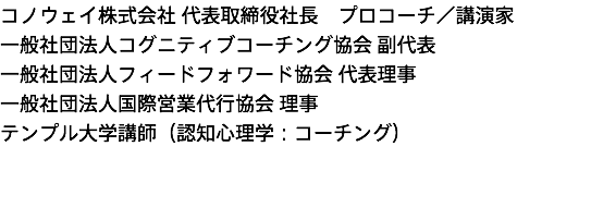 コノウェイ株式会社 代表取締役社長　プロコーチ／講演家 一般社団法人コグニティブコーチング協会 副代表 一般社団法人フィードフォワード協会 代表理事 一般社団法人国際営業代行協会 理事 テンプル大学講師（認知心理学：コーチング） 