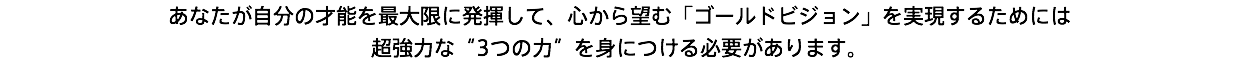 あなたが自分の才能を最大限に発揮して、心から望む「ゴールドビジョン」を実現するためには 超強力な“3つの力”を身につける必要があります。