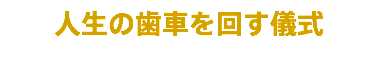 人生の歯車を回す儀式