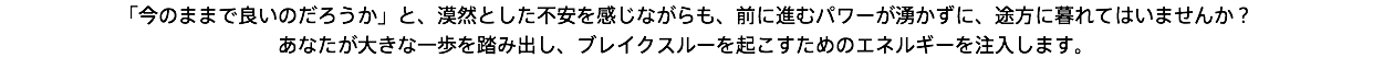 「今のままで良いのだろうか」と、漠然とした不安を感じながらも、前に進むパワーが湧かずに、途方に暮れてはいませんか？ あなたが大きな一歩を踏み出し、ブレイクスルーを起こすためのエネルギーを注入します。