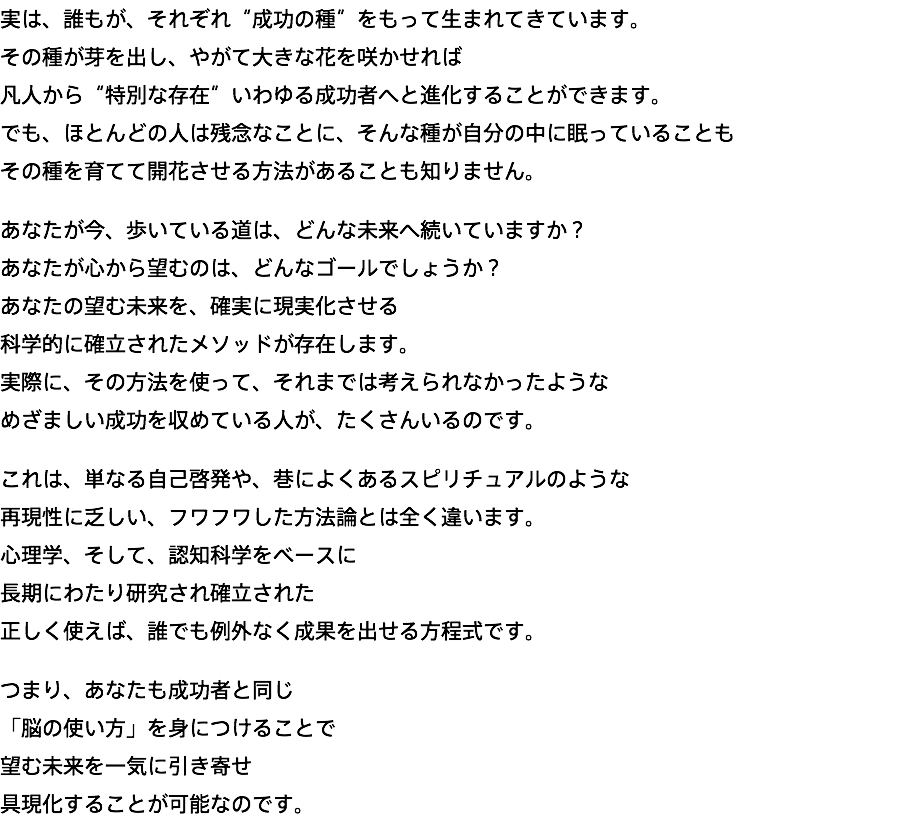 実は、誰もが、それぞれ“成功の種”をもって生まれてきています。 その種が芽を出し、やがて大きな花を咲かせれば 凡人から“特別な存在”いわゆる成功者へと進化することができます。 でも、ほとんどの人は残念なことに、そんな種が自分の中に眠っていることも その種を育てて開花させる方法があることも知りません。 あなたが今、歩いている道は、どんな未来へ続いていますか？ あなたが心から望むのは、どんなゴールでしょうか？ あなたの望む未来を、確実に現実化させる 科学的に確立されたメソッドが存在します。 実際に、その方法を使って、それまでは考えられなかったような めざましい成功を収めている人が、たくさんいるのです。 これは、単なる自己啓発や、巷によくあるスピリチュアルのような 再現性に乏しい、フワフワした方法論とは全く違います。 心理学、そして、認知科学をベースに 長期にわたり研究され確立された 正しく使えば、誰でも例外なく成果を出せる方程式です。 つまり、あなたも成功者と同じ 「脳の使い方」を身につけることで 望む未来を一気に引き寄せ 具現化することが可能なのです。