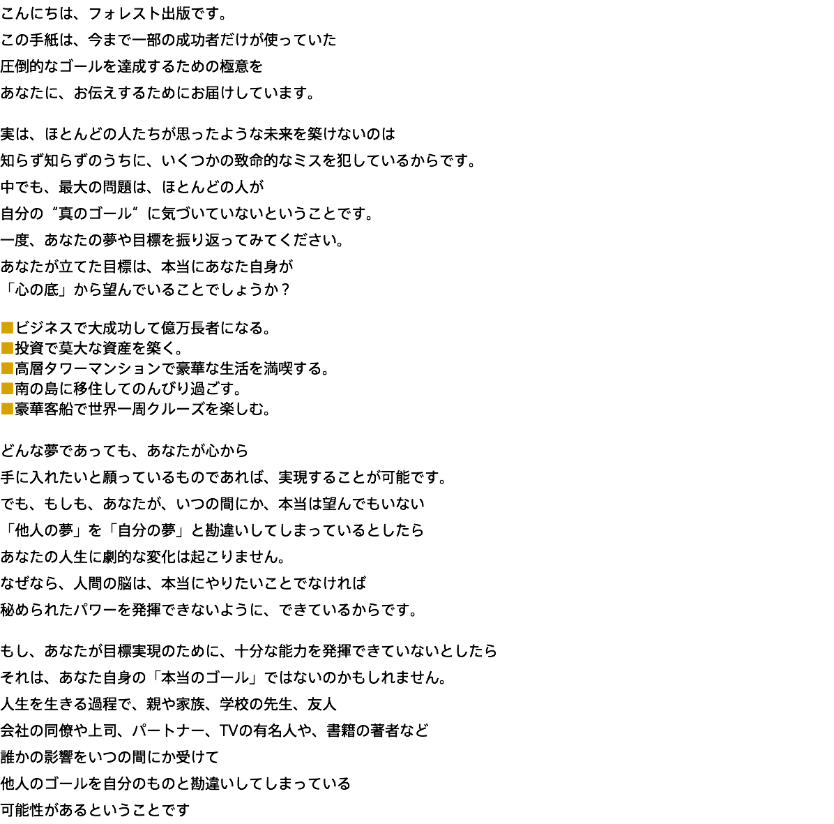 こんにちは、フォレスト出版です。 この手紙は、今まで一部の成功者だけが使っていた 圧倒的なゴールを達成するための極意を あなたに、お伝えするためにお届けしています。 実は、ほとんどの人たちが思ったような未来を築けないのは 知らず知らずのうちに、いくつかの致命的なミスを犯しているからです。 中でも、最大の問題は、ほとんどの人が 自分の“真のゴール”に気づいていないということです。 一度、あなたの夢や目標を振り返ってみてください。 あなたが立てた目標は、本当にあなた自身が 「心の底」から望んでいることでしょうか？ ■ビジネスで大成功して億万長者になる。 ■投資で莫大な資産を築く。 ■高層タワーマンションで豪華な生活を満喫する。 ■南の島に移住してのんびり過ごす。 ■豪華客船で世界一周クルーズを楽しむ。 どんな夢であっても、あなたが心から 手に入れたいと願っているものであれば、実現することが可能です。 でも、もしも、あなたが、いつの間にか、本当は望んでもいない 「他人の夢」を「自分の夢」と勘違いしてしまっているとしたら あなたの人生に劇的な変化は起こりません。 なぜなら、人間の脳は、本当にやりたいことでなければ 秘められたパワーを発揮できないように、できているからです。 もし、あなたが目標実現のために、十分な能力を発揮できていないとしたら それは、あなた自身の「本当のゴール」ではないのかもしれません。 人生を生きる過程で、親や家族、学校の先生、友人 会社の同僚や上司、パートナー、TVの有名人や、書籍の著者など 誰かの影響をいつの間にか受けて 他人のゴールを自分のものと勘違いしてしまっている 可能性があるということです