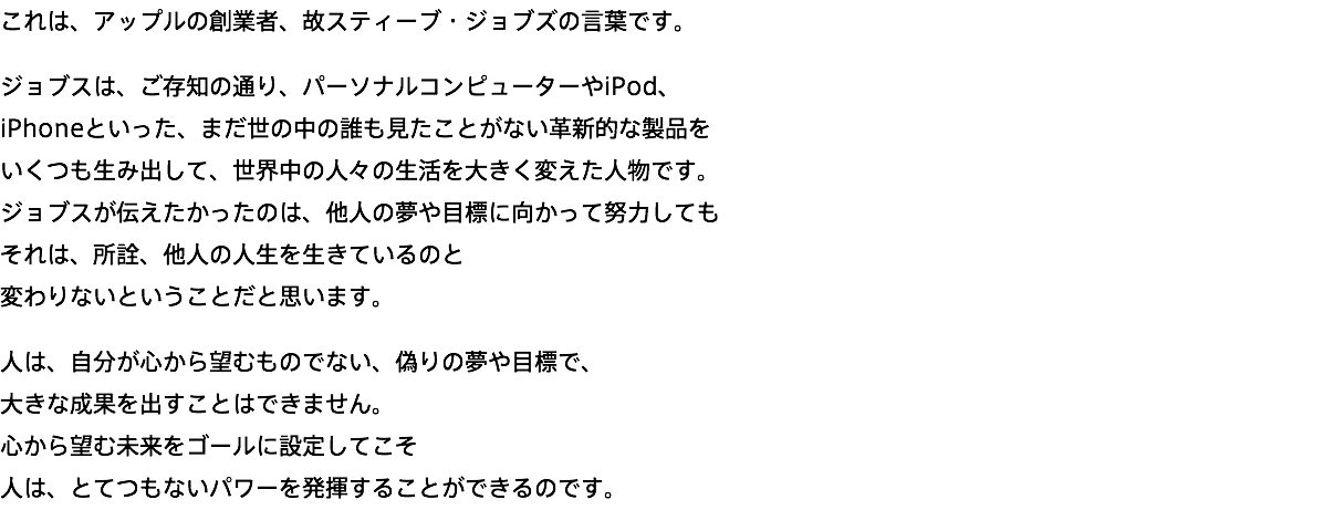 これは、アップルの創業者、故スティーブ・ジョブズの言葉です。 ジョブスは、ご存知の通り、パーソナルコンピューターやiPod、 iPhoneといった、まだ世の中の誰も見たことがない革新的な製品を いくつも生み出して、世界中の人々の生活を大きく変えた人物です。 ジョブスが伝えたかったのは、他人の夢や目標に向かって努力しても それは、所詮、他人の人生を生きているのと 変わりないということだと思います。 人は、自分が心から望むものでない、偽りの夢や目標で、 大きな成果を出すことはできません。 心から望む未来をゴールに設定してこそ 人は、とてつもないパワーを発揮することができるのです。