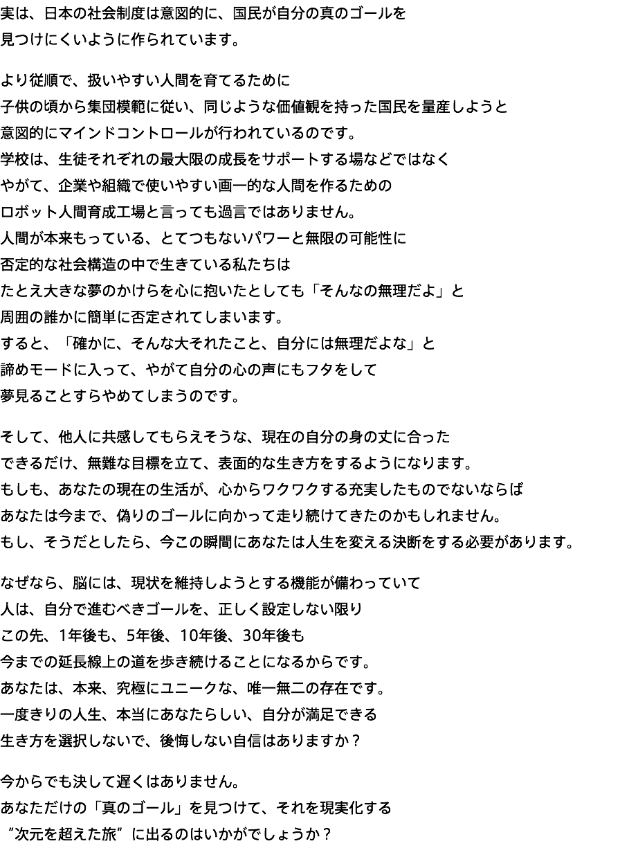 実は、日本の社会制度は意図的に、国民が自分の真のゴールを 見つけにくいように作られています。 より従順で、扱いやすい人間を育てるために 子供の頃から集団模範に従い、同じような価値観を持った国民を量産しようと 意図的にマインドコントロールが行われているのです。 学校は、生徒それぞれの最大限の成長をサポートする場などではなく やがて、企業や組織で使いやすい画一的な人間を作るための ロボット人間育成工場と言っても過言ではありません。 人間が本来もっている、とてつもないパワーと無限の可能性に 否定的な社会構造の中で生きている私たちは たとえ大きな夢のかけらを心に抱いたとしても「そんなの無理だよ」と 周囲の誰かに簡単に否定されてしまいます。 すると、「確かに、そんな大それたこと、自分には無理だよな」と 諦めモードに入って、やがて自分の心の声にもフタをして 夢見ることすらやめてしまうのです。 そして、他人に共感してもらえそうな、現在の自分の身の丈に合った できるだけ、無難な目標を立て、表面的な生き方をするようになります。 もしも、あなたの現在の生活が、心からワクワクする充実したものでないならば あなたは今まで、偽りのゴールに向かって走り続けてきたのかもしれません。 もし、そうだとしたら、今この瞬間にあなたは人生を変える決断をする必要があります。 なぜなら、脳には、現状を維持しようとする機能が備わっていて 人は、自分で進むべきゴールを、正しく設定しない限り この先、1年後も、5年後、10年後、30年後も 今までの延長線上の道を歩き続けることになるからです。 あなたは、本来、究極にユニークな、唯一無二の存在です。 一度きりの人生、本当にあなたらしい、自分が満足できる 生き方を選択しないで、後悔しない自信はありますか？ 今からでも決して遅くはありません。 あなただけの「真のゴール」を見つけて、それを現実化する “次元を超えた旅”に出るのはいかがでしょうか？