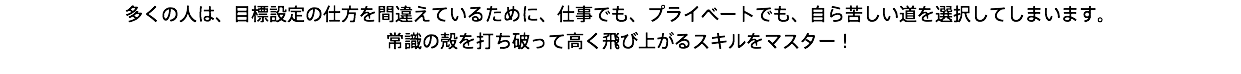 多くの人は、目標設定の仕方を間違えているために、仕事でも、プライベートでも、自ら苦しい道を選択してしまいます。 常識の殻を打ち破って高く飛び上がるスキルをマスター！