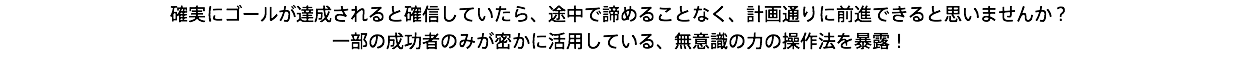 確実にゴールが達成されると確信していたら、途中で諦めることなく、計画通りに前進できると思いませんか？ 一部の成功者のみが密かに活用している、無意識の力の操作法を暴露！