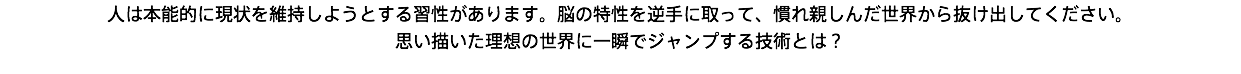 人は本能的に現状を維持しようとする習性があります。脳の特性を逆手に取って、慣れ親しんだ世界から抜け出してください。 思い描いた理想の世界に一瞬でジャンプする技術とは？