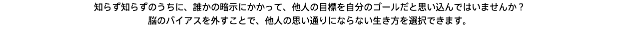 知らず知らずのうちに、誰かの暗示にかかって、他人の目標を自分のゴールだと思い込んではいませんか？ 脳のバイアスを外すことで、他人の思い通りにならない生き方を選択できます。