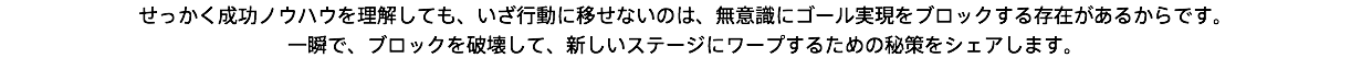 せっかく成功ノウハウを理解しても、いざ行動に移せないのは、無意識にゴール実現をブロックする存在があるからです。 一瞬で、ブロックを破壊して、新しいステージにワープするための秘策をシェアします。