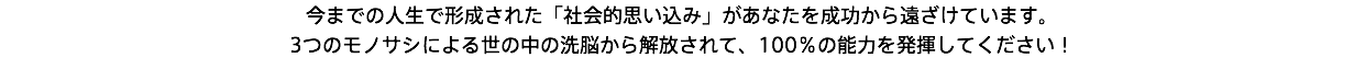 今までの人生で形成された「社会的思い込み」があなたを成功から遠ざけています。 3つのモノサシによる世の中の洗脳から解放されて、100％の能力を発揮してください！