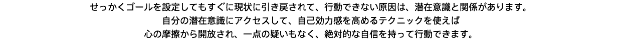 せっかくゴールを設定してもすぐに現状に引き戻されて、行動できない原因は、潜在意識と関係があります。 自分の潜在意識にアクセスして、自己効力感を高めるテクニックを使えば 心の摩擦から開放され、一点の疑いもなく、絶対的な自信を持って行動できます。