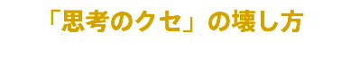 「思考のクセ」の壊し方