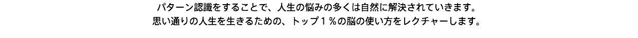 パターン認識をすることで、人生の悩みの多くは自然に解決されていきます。 思い通りの人生を生きるための、トップ１％の脳の使い方をレクチャーします。