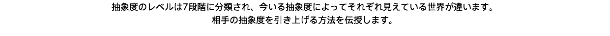 抽象度のレベルは7段階に分類され、今いる抽象度によってそれぞれ見えている世界が違います。 相手の抽象度を引き上げる方法を伝授します。