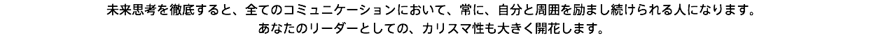 未来思考を徹底すると、全てのコミュニケーションにおいて、常に、自分と周囲を励まし続けられる人になります。 あなたのリーダーとしての、カリスマ性も大きく開花します。