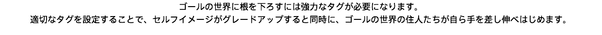 ゴールの世界に根を下ろすには強力なタグが必要になります。 適切なタグを設定することで、セルフイメージがグレードアップすると同時に、ゴールの世界の住人たちが自ら手を差し伸べはじめます。