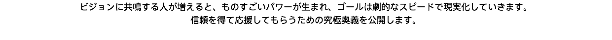 ビジョンに共鳴する人が増えると、ものすごいパワーが生まれ、ゴールは劇的なスピードで現実化していきます。 信頼を得て応援してもらうための究極奥義を公開します。 