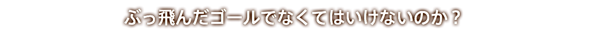 ぶっ飛んだゴールでなくてはいけないのか？