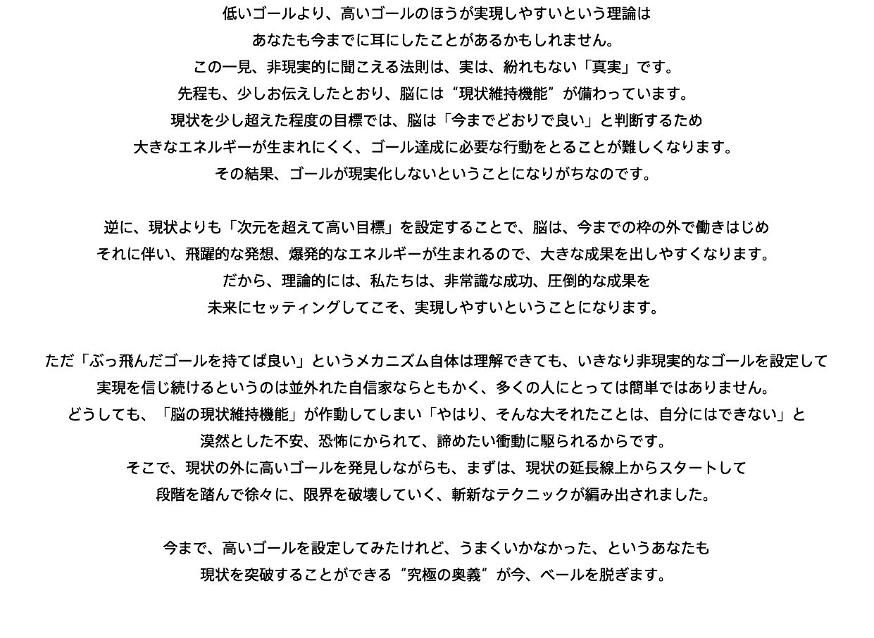 低いゴールより、高いゴールのほうが実現しやすいという理論は あなたも今までに耳にしたことがあるかもしれません。 この一見、非現実的に聞こえる法則は、実は、紛れもない「真実」です。 先程も、少しお伝えしたとおり、脳には“現状維持機能”が備わっています。 現状を少し超えた程度の目標では、脳は「今までどおりで良い」と判断するため 大きなエネルギーが生まれにくく、ゴール達成に必要な行動をとることが難しくなります。 その結果、ゴールが現実化しないということになりがちなのです。 逆に、現状よりも「次元を超えて高い目標」を設定することで、脳は、今までの枠の外で働きはじめ それに伴い、飛躍的な発想、爆発的なエネルギーが生まれるので、大きな成果を出しやすくなります。 だから、理論的には、私たちは、非常識な成功、圧倒的な成果を 未来にセッティングしてこそ、実現しやすいということになります。 ただ「ぶっ飛んだゴールを持てば良い」というメカニズム自体は理解できても、いきなり非現実的なゴールを設定して 実現を信じ続けるというのは並外れた自信家ならともかく、多くの人にとっては簡単ではありません。 どうしても、「脳の現状維持機能」が作動してしまい「やはり、そんな大それたことは、自分にはできない」と 漠然とした不安、恐怖にかられて、諦めたい衝動に駆られるからです。 そこで、現状の外に高いゴールを発見しながらも、まずは、現状の延長線上からスタートして 段階を踏んで徐々に、限界を破壊していく、斬新なテクニックが編み出されました。 今まで、高いゴールを設定してみたけれど、うまくいかなかった、というあなたも 現状を突破することができる“究極の奥義”が今、ベールを脱ぎます。 