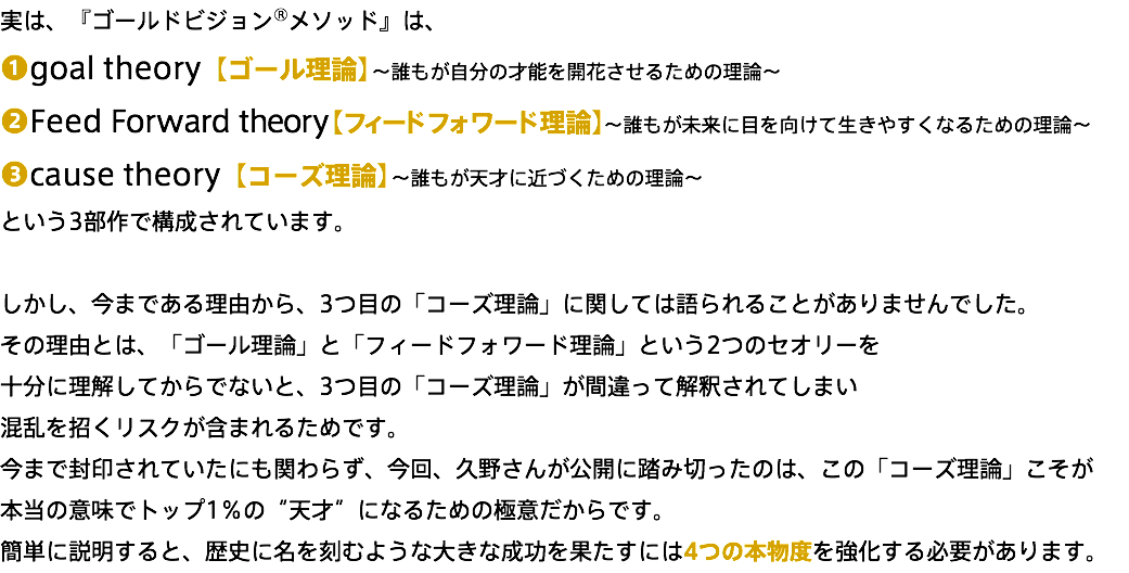 実は、『ゴールドビジョン®メソッド』は、 ❶goal theory【ゴール理論】～誰もが自分の才能を開花させるための理論～ ❷Feed Forward theory【フィードフォワード理論】～誰もが未来に目を向けて生きやすくなるための理論～ ❸cause theory【コーズ理論】～誰もが天才に近づくための理論～ という3部作で構成されています。 しかし、今まである理由から、3つ目の「コーズ理論」に関しては語られることがありませんでした。 その理由とは、「ゴール理論」と「フィードフォワード理論」という2つのセオリーを 十分に理解してからでないと、3つ目の「コーズ理論」が間違って解釈されてしまい 混乱を招くリスクが含まれるためです。 今まで封印されていたにも関わらず、今回、久野さんが公開に踏み切ったのは、この「コーズ理論」こそが 本当の意味でトップ1％の“天才”になるための極意だからです。 簡単に説明すると、歴史に名を刻むような大きな成功を果たすには4つの本物度を強化する必要があります。