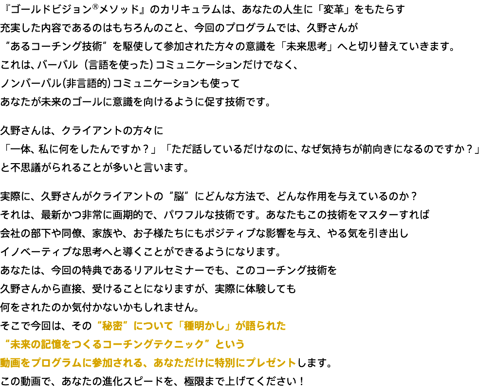 『ゴールドビジョン®メソッド』のカリキュラムは、あなたの人生に「変革」をもたらす 充実した内容であるのはもちろんのこと、今回のプログラムでは、久野さんが “あるコーチング技術”を駆使して参加された方々の意識を「未来思考」へと切り替えていきます。 これは、バーバル（言語を使った）コミュニケーションだけでなく、 ノンバーバル（非言語的）コミュニケーションも使って あなたが未来のゴールに意識を向けるように促す技術です。 久野さんは、クライアントの方々に 「一体、私に何をしたんですか？」「ただ話しているだけなのに、なぜ気持ちが前向きになるのですか？」 と不思議がられることが多いと言います。 実際に、久野さんがクライアントの“脳”にどんな方法で、どんな作用を与えているのか？ それは、最新かつ非常に画期的で、パワフルな技術です。あなたもこの技術をマスターすれば 会社の部下や同僚、家族や、お子様たちにもポジティブな影響を与え、やる気を引き出し イノベーティブな思考へと導くことができるようになります。 あなたは、今回の特典であるリアルセミナーでも、このコーチング技術を 久野さんから直接、受けることになりますが、実際に体験しても 何をされたのか気付かないかもしれません。 そこで今回は、その“秘密”について「種明かし」が語られた “未来の記憶をつくるコーチングテクニック”という 動画をプログラムに参加される、あなただけに特別にプレゼントします。 この動画で、あなたの進化スピードを、極限まで上げてください！