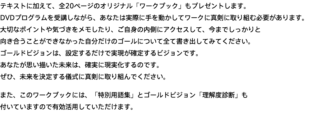 テキストに加えて、全20ページのオリジナル「ワークブック」もプレゼントします。 DVDプログラムを受講しながら、あなたは実際に手を動かしてワークに真剣に取り組む必要があります。 大切なポイントや気づきをメモしたり、ご自身の内側にアクセスして、今までしっかりと 向き合うことができなかった自分だけのゴールについて全て書き出してみてください。 ゴールドビジョンは、設定するだけで実現が確定するビジョンです。 あなたが思い描いた未来は、確実に現実化するのです。 ぜひ、未来を決定する儀式に真剣に取り組んでください。 また、このワークブックには、「特別用語集」とゴールドビジョン「理解度診断」も 付いていますので有効活用していただけます。