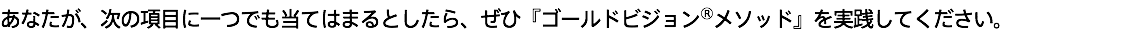 あなたが、次の項目に一つでも当てはまるとしたら、ぜひ『ゴールドビジョン®メソッド』を実践してください。