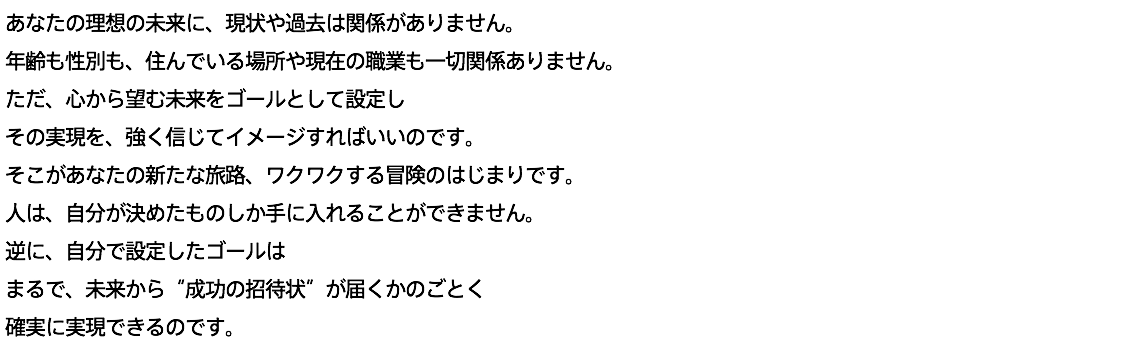 あなたの理想の未来に、現状や過去は関係がありません。 年齢も性別も、住んでいる場所や現在の職業も一切関係ありません。 ただ、心から望む未来をゴールとして設定し その実現を、強く信じてイメージすればいいのです。 そこがあなたの新たな旅路、ワクワクする冒険のはじまりです。 人は、自分が決めたものしか手に入れることができません。 逆に、自分で設定したゴールは まるで、未来から“成功の招待状”が届くかのごとく 確実に実現できるのです。