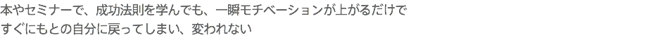 本やセミナーで、成功法則を学んでも、一瞬モチベーションが上がるだけで すぐにもとの自分に戻ってしまい、変われない