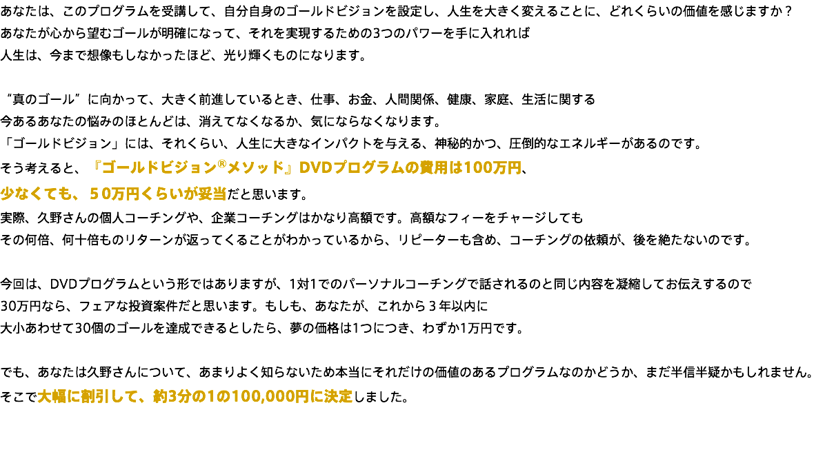 あなたは、このプログラムを受講して、自分自身のゴールドビジョンを設定し、人生を大きく変えることに、どれくらいの価値を感じますか？ あなたが心から望むゴールが明確になって、それを実現するための3つのパワーを手に入れれば 人生は、今まで想像もしなかったほど、光り輝くものになります。 “真のゴール”に向かって、大きく前進しているとき、仕事、お金、人間関係、健康、家庭、生活に関する 今あるあなたの悩みのほとんどは、消えてなくなるか、気にならなくなります。 「ゴールドビジョン」には、それくらい、人生に大きなインパクトを与える、神秘的かつ、圧倒的なエネルギーがあるのです。 そう考えると、『ゴールドビジョン®メソッド』DVDプログラムの費用は100万円、 少なくても、５0万円くらいが妥当だと思います。 実際、久野さんの個人コーチングや、企業コーチングはかなり高額です。高額なフィーをチャージしても その何倍、何十倍ものリターンが返ってくることがわかっているから、リピーターも含め、コーチングの依頼が、後を絶たないのです。 今回は、DVDプログラムという形ではありますが、1対1でのパーソナルコーチングで話されるのと同じ内容を凝縮してお伝えするので 30万円なら、フェアな投資案件だと思います。もしも、あなたが、これから３年以内に 大小あわせて30個のゴールを達成できるとしたら、夢の価格は1つにつき、わずか1万円です。 でも、あなたは久野さんについて、あまりよく知らないため本当にそれだけの価値のあるプログラムなのかどうか、まだ半信半疑かもしれません。 そこで大幅に割引して、約3分の1の108,000円に決定しました。