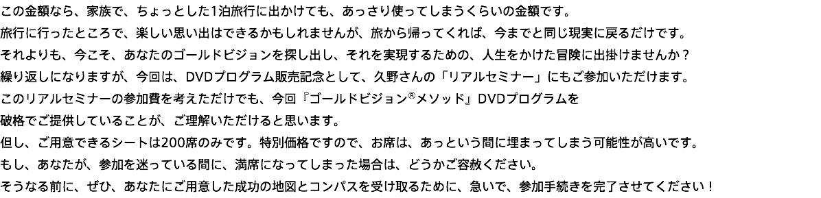 この金額なら、家族で、ちょっとした1泊旅行に出かけても、あっさり使ってしまうくらいの金額です。 旅行に行ったところで、楽しい思い出はできるかもしれませんが、旅から帰ってくれば、今までと同じ現実に戻るだけです。 それよりも、今こそ、あなたのゴールドビジョンを探し出し、それを実現するための、人生をかけた冒険に出掛けませんか？ 繰り返しになりますが、今回は、DVDプログラム販売記念として、久野さんの「リアルセミナー」にもご参加いただけます。 このリアルセミナーの参加費を考えただけでも、今回『ゴールドビジョン®メソッド』DVDプログラムを 破格でご提供していることが、ご理解いただけると思います。 但し、ご用意できるシートは200席のみです。特別価格ですので、お席は、あっという間に埋まってしまう可能性が高いです。 もし、あなたが、参加を迷っている間に、満席になってしまった場合は、どうかご容赦ください。 そうなる前に、ぜひ、あなたにご用意した成功の地図とコンパスを受け取るために、急いで、参加手続きを完了させてください！