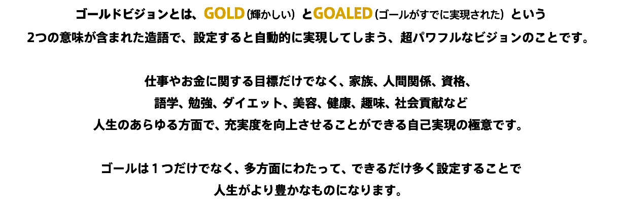 ゴールドビジョンとは、GOLD（輝かしい）とGOALED（ゴールがすでに実現された）という 2つの意味が含まれた造語で、設定すると自動的に実現してしまう、超パワフルなビジョンのことです。 仕事やお金に関する目標だけでなく、家族、人間関係、資格、 語学、勉強、ダイエット、美容、健康、趣味、社会貢献など 人生のあらゆる方面で、充実度を向上させることができる自己実現の極意です。 ゴールは１つだけでなく、多方面にわたって、できるだけ多く設定することで 人生がより豊かなものになります。