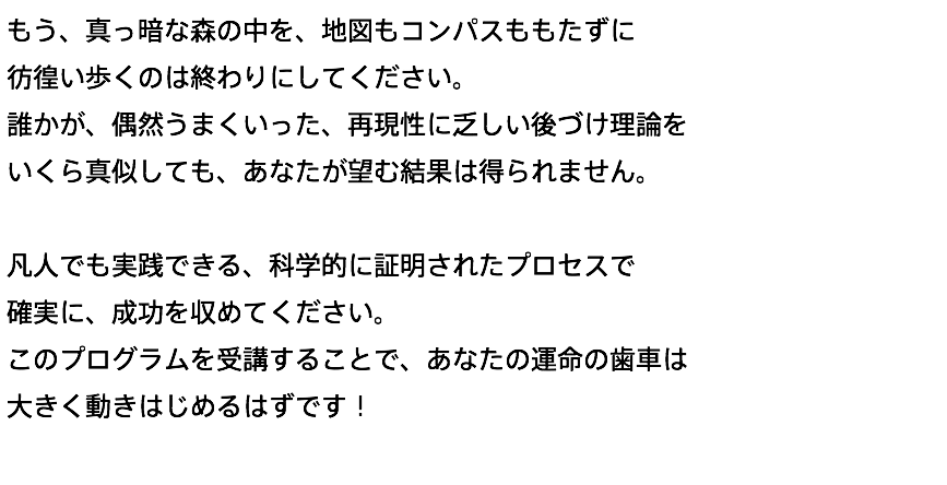 もう、真っ暗な森の中を、地図もコンパスももたずに 彷徨い歩くのは終わりにしてください。 誰かが、偶然うまくいった、再現性に乏しい後づけ理論を いくら真似しても、あなたが望む結果は得られません。 凡人でも実践できる、科学的に証明されたプロセスで 確実に、成功を収めてください。 このプログラムを受講することで、あなたの運命の歯車は 大きく動きはじめるはずです！ 