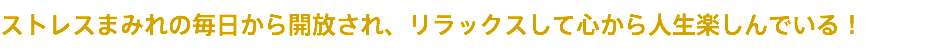 ストレスまみれの毎日から開放され、リラックスして心から人生楽しんでいる！