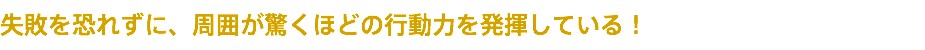 失敗を恐れずに、周囲が驚くほどの行動力を発揮している！