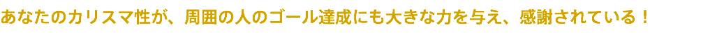 あなたのカリスマ性が、周囲の人のゴール達成にも大きな力を与え、感謝されている！