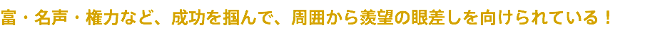 富・名声・権力など、成功を掴んで、周囲から羨望の眼差しを向けられている！