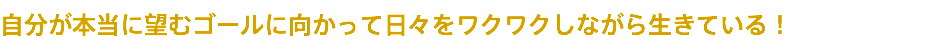 自分が本当に望むゴールに向かって日々をワクワクしながら生きている！