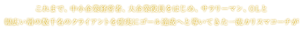 これまで、中小企業経営者、大企業役員をはじめ、サラリーマン、OLと 幅広い層の数千名のクライアントを確実にゴール達成へと導いてきた一流カリスマコーチが