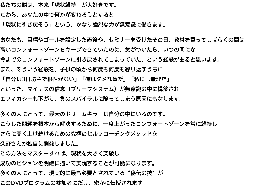 私たちの脳は、本来「現状維持」が大好きです。 だから、あなたの中で何かが変わろうとすると 「現状に引き戻そう」という、かなり強烈な力が無意識に働きます。 あなたも、目標やゴールを設定した直後や、セミナーを受けたその日、教材を買ってしばらくの間は 高いコンフォートゾーンをキープできていたのに、気がついたら、いつの間にか 今までのコンフォートゾーンに引き戻されてしまっていた、という経験があると思います。 また、そういう経験を、子供の頃から何度も何度も繰り返すうちに 「自分は3日坊主で根性がない」「俺はダメな奴だ」「私には無理だ」 といった、マイナスの信念（ブリーフシステム）が無意識の中に構築され エフィカシーも下がり、負のスパイラルに陥ってしまう原因にもなります。 多くの人にとって、最大のドリームキラーは自分の中にいるのです。 こうした問題を根本から解決するために、一度上がったコンフォートゾーンを常に維持し さらに高く上げ続けるための究極のセルフコーチングメソッドを 久野さんが独自に開発しました。 この方法をマスターすれば、現状を大きく突破し 成功のビジョンを明確に描いて実現することが可能になります。 多くの人にとって、現実的に最も必要とされている“秘伝の技”が このDVDプログラムの参加者にだけ、密かに伝授されます。