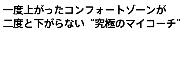 一度上がったコンフォートゾーンが 二度と下がらない“究極のマイコーチ” 