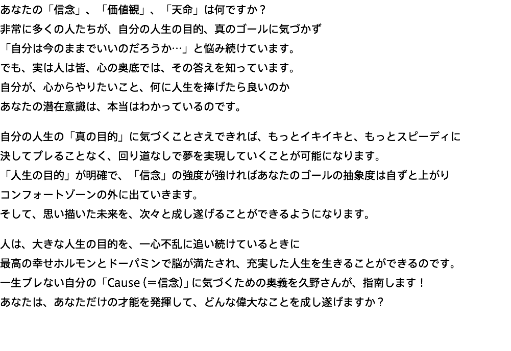 あなたの「信念」、「価値観」、「天命」は何ですか？ 非常に多くの人たちが、自分の人生の目的、真のゴールに気づかず 「自分は今のままでいいのだろうか…」と悩み続けています。 でも、実は人は皆、心の奥底では、その答えを知っています。 自分が、心からやりたいこと、何に人生を捧げたら良いのか あなたの潜在意識は、本当はわかっているのです。 自分の人生の「真の目的」に気づくことさえできれば、もっとイキイキと、もっとスピーディに 決してブレることなく、回り道なしで夢を実現していくことが可能になります。 「人生の目的」が明確で、「信念」の強度が強ければあなたのゴールの抽象度は自ずと上がり コンフォートゾーンの外に出ていきます。 そして、思い描いた未来を、次々と成し遂げることができるようになります。 人は、大きな人生の目的を、一心不乱に追い続けているときに 最高の幸せホルモンとドーパミンで脳が満たされ、充実した人生を生きることができるのです。 一生ブレない自分の「Cause（＝信念）」に気づくための奥義を久野さんが、指南します！ あなたは、あなただけの才能を発揮して、どんな偉大なことを成し遂げますか？ 