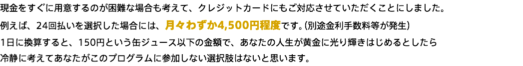 現金をすぐに用意するのが困難な場合も考えて、クレジットカードにもご対応させていただくことにしました。 例えば、24回払いを選択した場合には、月々わずか4,500円程度です。（別途金利手数料等が発生） 1日に換算すると、150円という缶ジュース以下の金額で、あなたの人生が黄金に光り輝きはじめるとしたら 冷静に考えてあなたがこのプログラムに参加しない選択肢はないと思います。