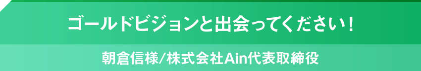 ゴールドビジョンと出会ってください！朝倉信様/株式会社Ain代表取締役