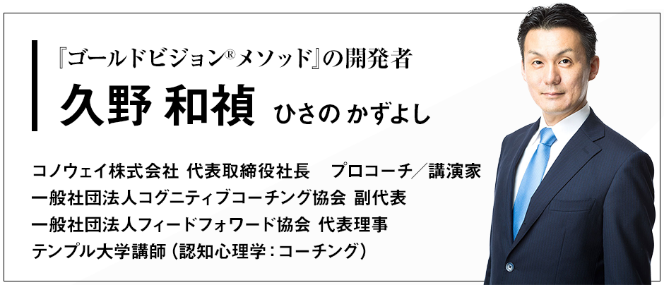 『ゴールドビジョン®メソッド』の開発者 久野和禎（ひさの　かずよし） コノウェイ株式会社 代表取締役社長　プロコーチ／講演家 一般社団法人コグニティブコーチング協会 副代表 一般社団法人フィードフォワード協会 代表理事 テンプル大学講師（認知心理学：コーチング）