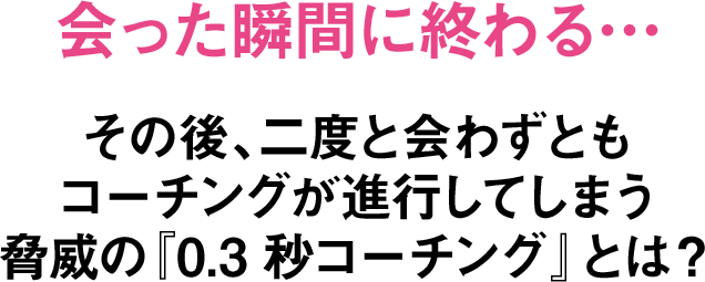 会った瞬間に終わる…その後、二度と会わずともコーチングが進行してしまう脅威の『0.3秒コーチング』とは？