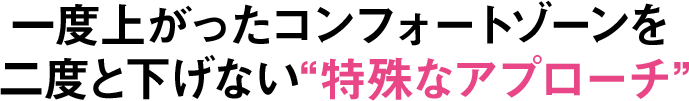 一度上がったコンフォートゾーンを二度と下げない“特殊なアプローチ”